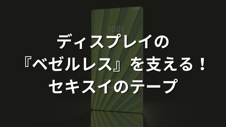 ディスプレイの『ベゼルレス』を支える！セキスイのテープ